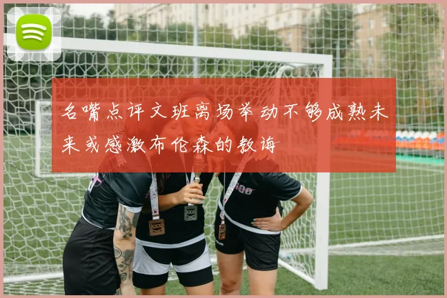 名嘴点评文班离场举动不够成熟未来或感激布伦森的教诲