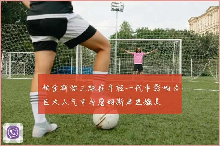 帕金斯称三球在年轻一代中影响力巨大人气可与詹姆斯库里媲美