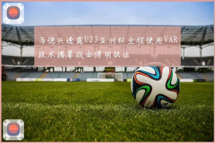 马德兴透露U23亚洲杯全程使用VAR技术揭幕战由傅明执法