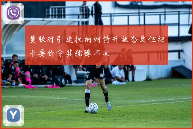 曼联对引进托纳利持开放态度但纽卡要价令其犹豫不决