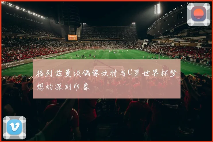 格列兹曼谈偶像坎特与C罗世界杯梦想的深刻印象