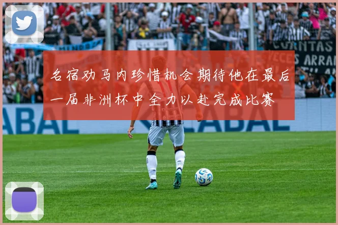 名宿劝马内珍惜机会期待他在最后一届非洲杯中全力以赴完成比赛