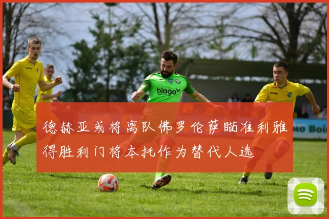 德赫亚或将离队佛罗伦萨瞄准利雅得胜利门将本托作为替代人选
