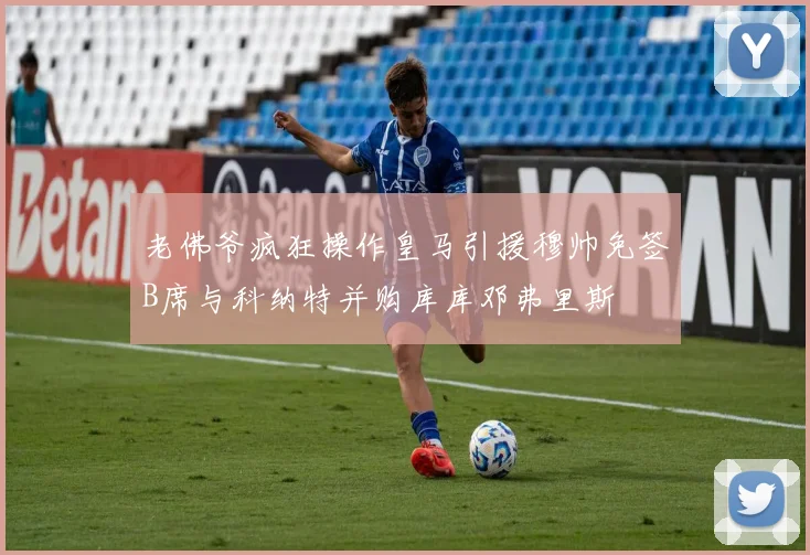 老佛爷疯狂操作皇马引援穆帅免签B席与科纳特并购库库邓弗里斯