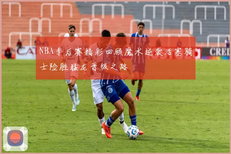 NBA季后赛精彩回顾魔术逆袭活塞骑士险胜猛龙晋级之路