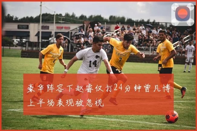 豪华阵容下赵睿仅打24分钟曾凡博上半场表现被忽视