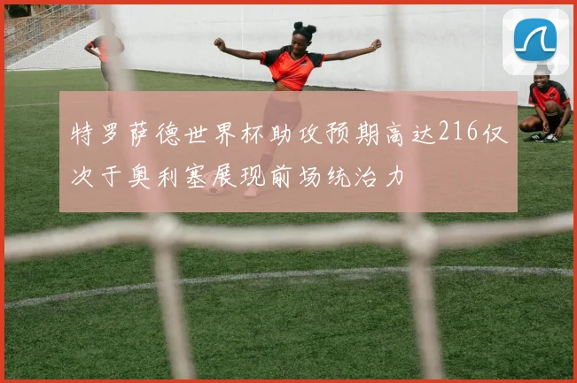 特罗萨德世界杯助攻预期高达216仅次于奥利塞展现前场统治力