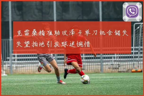 克雷桑精准助攻泽卡单刀机会错失失望拍地引发球迷惋惜