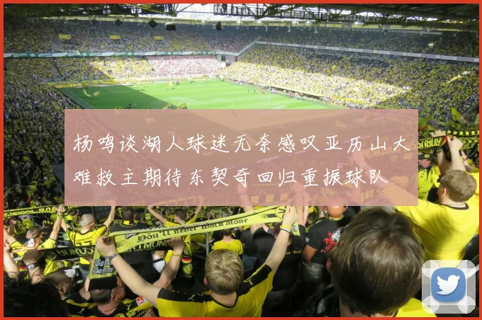 杨鸣谈湖人球迷无奈感叹亚历山大难救主期待东契奇回归重振球队