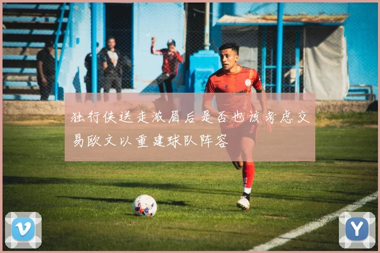 独行侠送走浓眉后是否也该考虑交易欧文以重建球队阵容