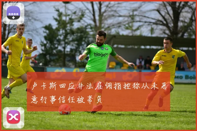 卢卡斯回应非法雇佣指控称从未恶意行事信任被辜负