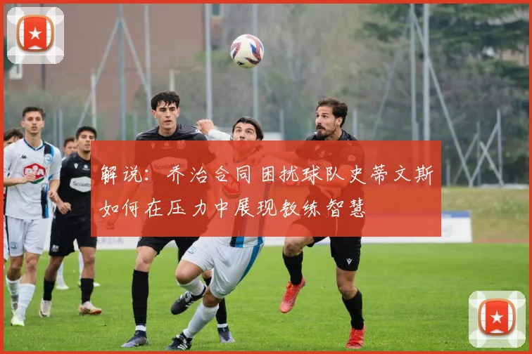 解说：乔治合同困扰球队史蒂文斯如何在压力中展现教练智慧