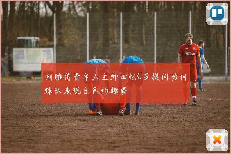 利雅得青年人主帅回忆C罗提问为何球队表现出色的趣事