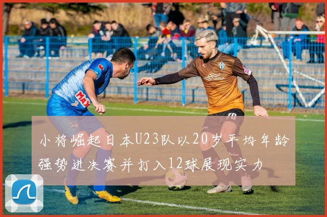 小将崛起日本U23队以20岁平均年龄强势进决赛并打入12球展现实力
