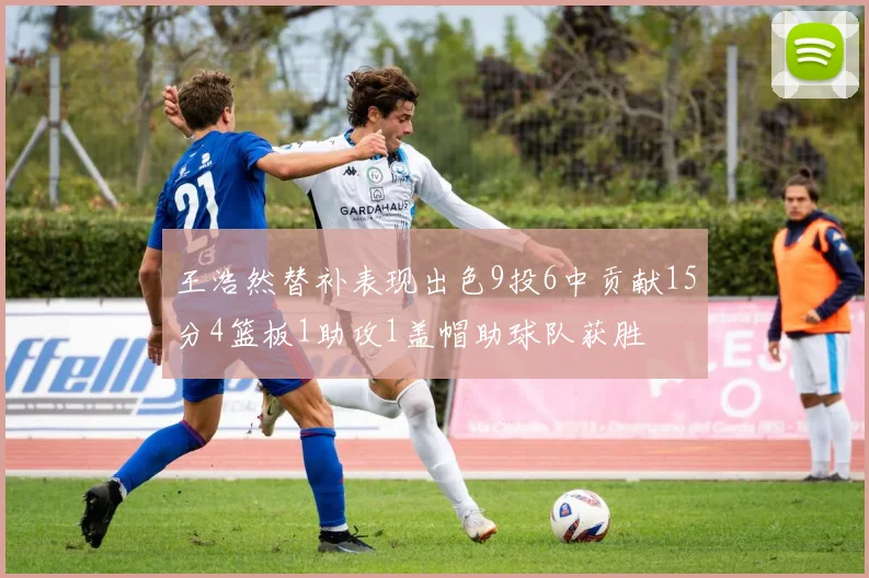 王浩然替补表现出色9投6中贡献15分4篮板1助攻1盖帽助球队获胜