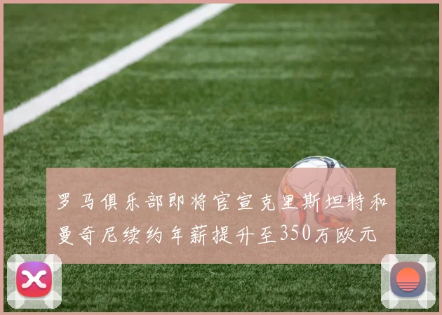 罗马俱乐部即将官宣克里斯坦特和曼奇尼续约年薪提升至350万欧元