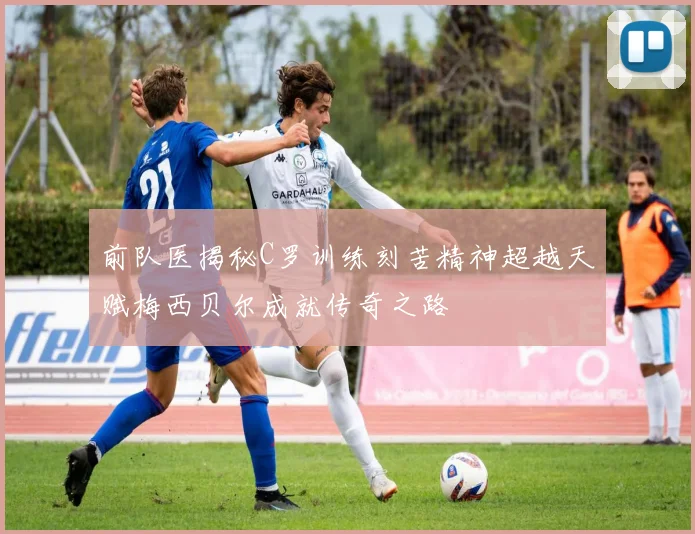 前队医揭秘C罗训练刻苦精神超越天赋梅西贝尔成就传奇之路