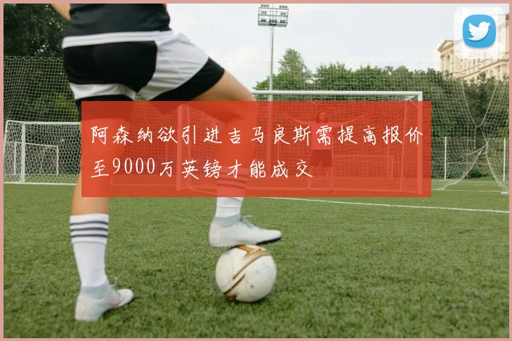 阿森纳欲引进吉马良斯需提高报价至9000万英镑才能成交
