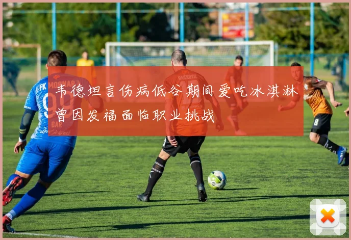 韦德坦言伤病低谷期间爱吃冰淇淋曾因发福面临职业挑战