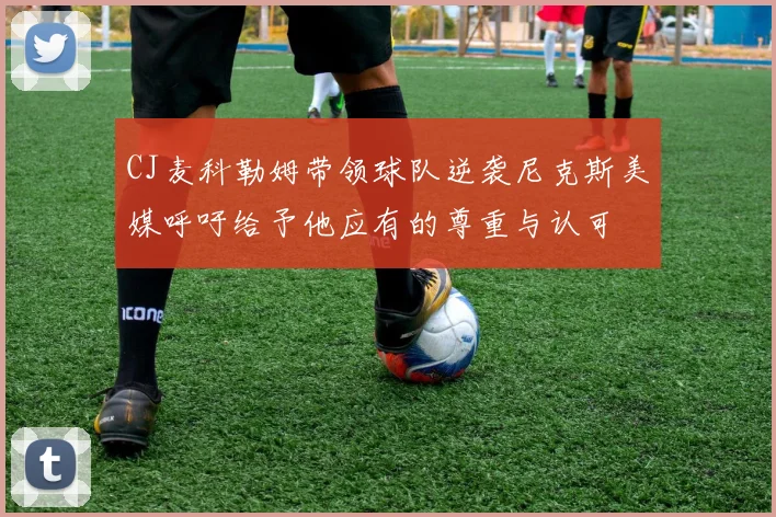 CJ麦科勒姆带领球队逆袭尼克斯美媒呼吁给予他应有的尊重与认可