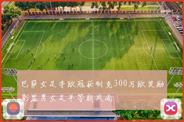 巴萨女足夺欧冠获耐克300万欧奖励彰显男女足平等新风尚
