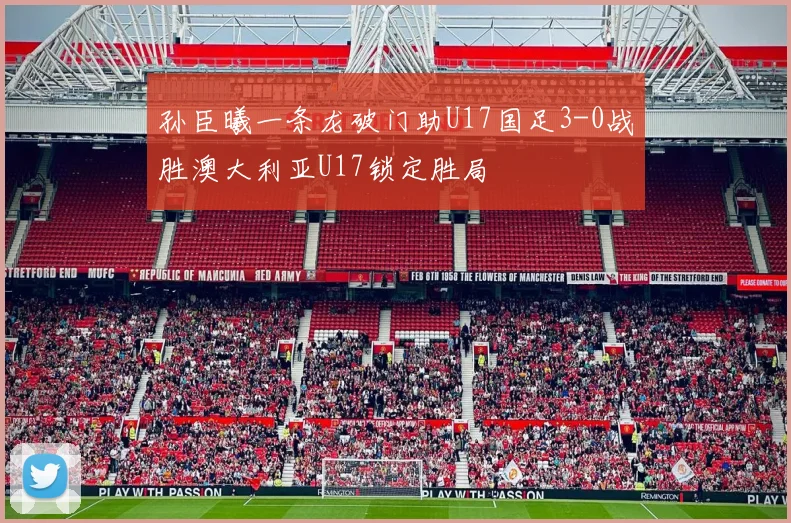 孙臣曦一条龙破门助U17国足3-0战胜澳大利亚U17锁定胜局
