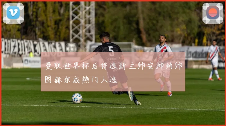 曼联世界杯后将选新主帅安帅纳帅图赫尔成热门人选