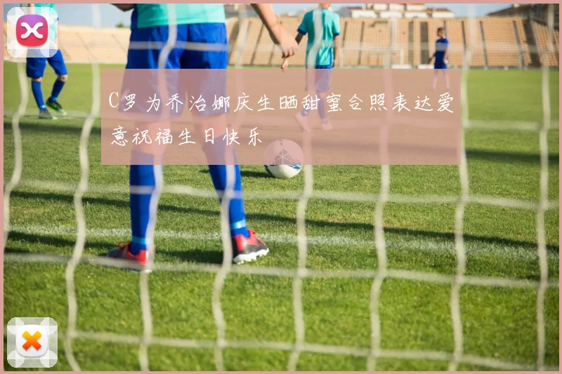 C罗为乔治娜庆生晒甜蜜合照表达爱意祝福生日快乐