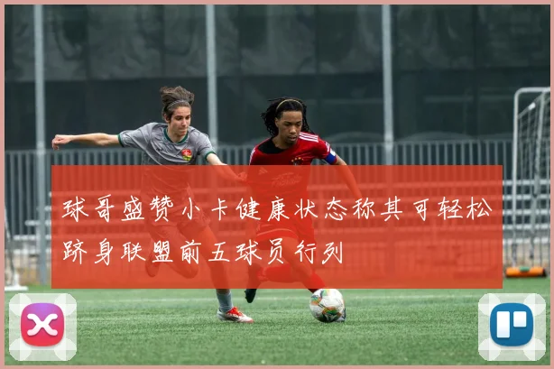 球哥盛赞小卡健康状态称其可轻松跻身联盟前五球员行列