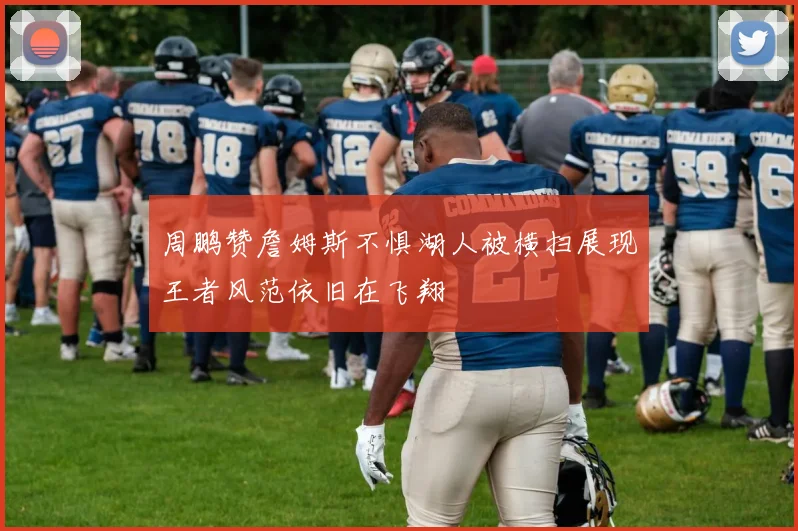 周鹏赞詹姆斯不惧湖人被横扫展现王者风范依旧在飞翔