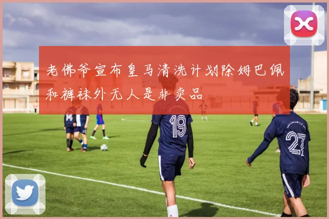 老佛爷宣布皇马清洗计划除姆巴佩和裤袜外无人是非卖品