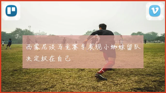 西蒙尼谈马竞赛季表现小蜘蛛留队决定权在自己