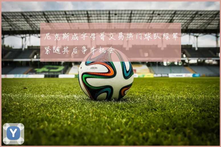 尼克斯成字母哥交易热门球队绿军紧随其后争夺机会