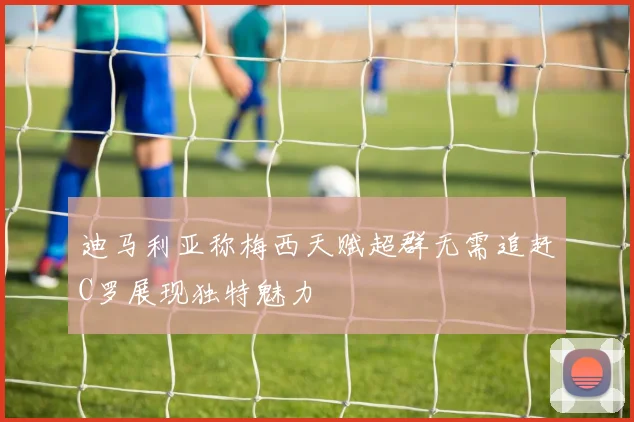 迪马利亚称梅西天赋超群无需追赶C罗展现独特魅力