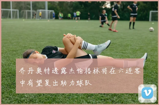 乔丹奥特透露杰伦格林将在六连客中有望复出助力球队