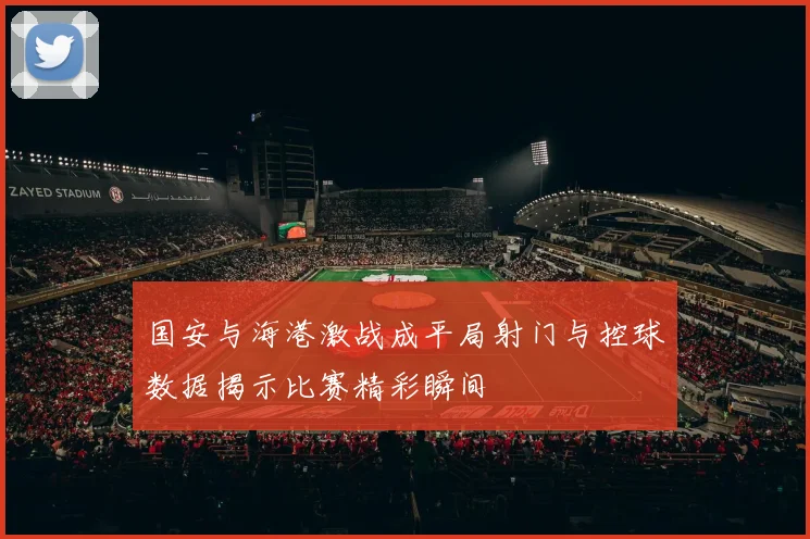国安与海港激战成平局射门与控球数据揭示比赛精彩瞬间