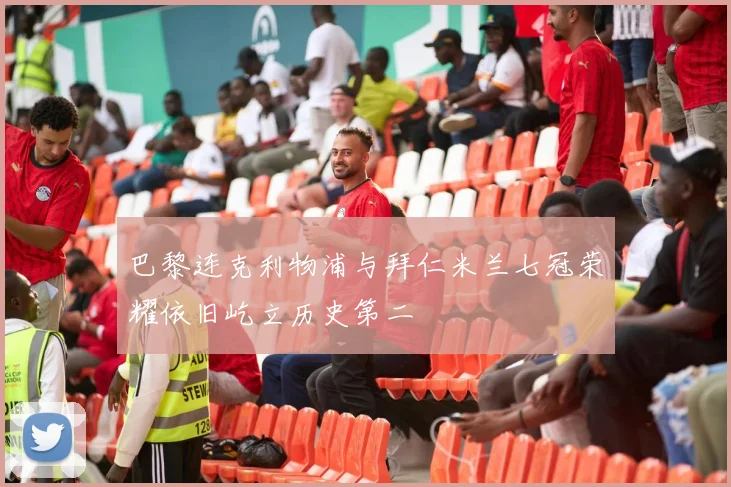 巴黎连克利物浦与拜仁米兰七冠荣耀依旧屹立历史第二