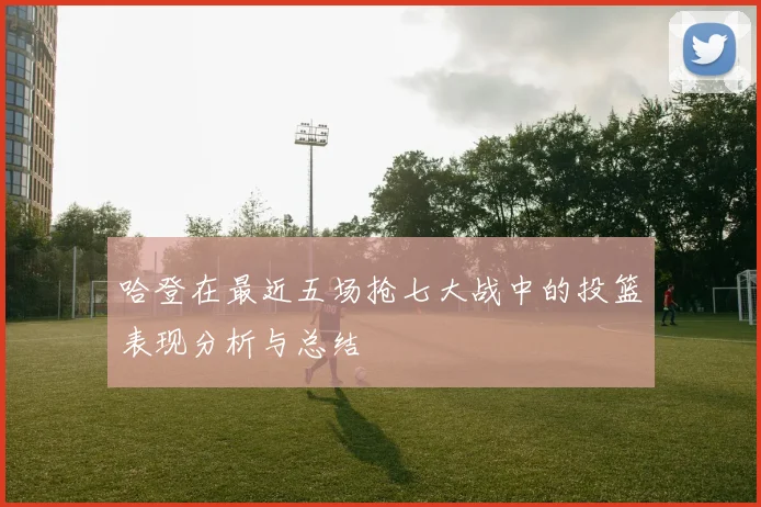 哈登在最近五场抢七大战中的投篮表现分析与总结